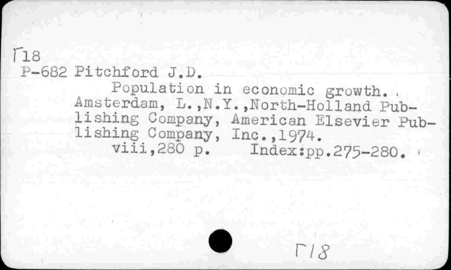 ﻿fl8
P-682 Pitchford J.D.
Population in economic growth. .
Amsterdam, L.,N.Y.,North-Holland Publishing Company, American Elsevier Publishing Company, Inc.,1974.
viii,280 p. Index:pp.275-280. •
FIS